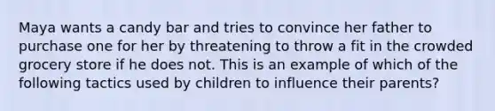 Maya wants a candy bar and tries to convince her father to purchase one for her by threatening to throw a fit in the crowded grocery store if he does not. This is an example of which of the following tactics used by children to influence their parents?