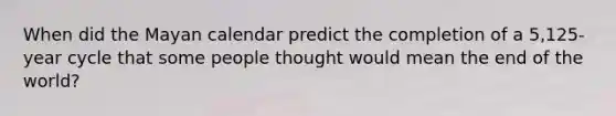 When did the Mayan calendar predict the completion of a 5,125-year cycle that some people thought would mean the end of the world?