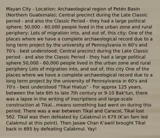 Mayan City - Location: Archaeological region of Petén Basin (Northern Guatemala); Central precinct during the Late Classic period - and also the Classic Period - they had a large political sphere; 50,000 - 60,000 people lived in the urban zone and rural periphery; Lots of migration into, and out of, this city; One of the places where we have a complete archaeological record due to a long term project by the university of Pennsylvania in 60's and 70's - best understood; Central precinct during the Late Classic period - and also the Classic Period - they had a large political sphere 50,000 - 60,000 people lived in the urban zone and rural periphery Lots of migration into, and out of, this city One of the places where we have a complete archaeological record due to a long term project by the university of Pennsylvania in 60's and 70's - best understood "Tikal Hiatus" - For approx 125 years, between the late 6th to late 7th century or 9-10 Bak'tun, there was a lapse in the writing of inscriptions and large-scale construction at Tikal...means something bad went on during this period. There was a war between Tikal and Caracol, Tikal lost 562. Tikal was then defeated by Calakmul in 679 (K'an fam led Calakmul at this point). Then Jasaw Chan K'awiil brought Tikal back in 695 by defeating Calakmul. Yay!