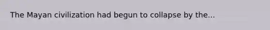 The Mayan civilization had begun to collapse by the...