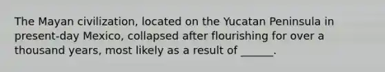 The Mayan civilization, located on the Yucatan Peninsula in present-day Mexico, collapsed after flourishing for over a thousand years, most likely as a result of ______.