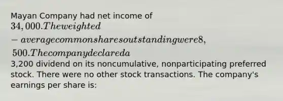 Mayan Company had net income of 34,000. The weighted-average common shares outstanding were 8,500. The company declared a3,200 dividend on its noncumulative, nonparticipating preferred stock. There were no other stock transactions. The company's earnings per share is: