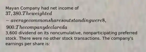 Mayan Company had net income of 37,380. The weighted-average common shares outstanding were 8,900. The company declared a3,600 dividend on its noncumulative, nonparticipating preferred stock. There were no other stock transactions. The company's earnings per share is: