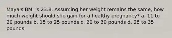 Maya's BMI is 23.8. Assuming her weight remains the same, how much weight should she gain for a healthy pregnancy? a. 11 to 20 pounds b. 15 to 25 pounds c. 20 to 30 pounds d. 25 to 35 pounds