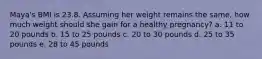 Maya's BMI is 23.8. Assuming her weight remains the same, how much weight should she gain for a healthy pregnancy? a. 11 to 20 pounds b. 15 to 25 pounds c. 20 to 30 pounds d. 25 to 35 pounds e. 28 to 45 pounds