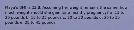 Maya's BMI is 23.8. Assuming her weight remains the same, how much weight should she gain for a healthy pregnancy? a. 11 to 20 pounds b. 15 to 25 pounds c. 20 to 30 pounds d. 25 to 35 pounds e. 28 to 45 pounds