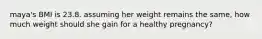 maya's BMI is 23.8. assuming her weight remains the same, how much weight should she gain for a healthy pregnancy?