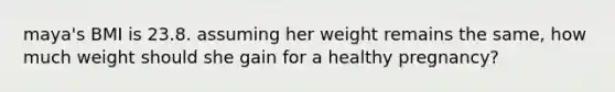 maya's BMI is 23.8. assuming her weight remains the same, how much weight should she gain for a healthy pregnancy?