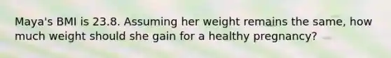 Maya's BMI is 23.8. Assuming her weight remains the same, how much weight should she gain for a healthy pregnancy?