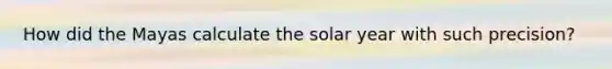 How did the Mayas calculate the solar year with such precision?