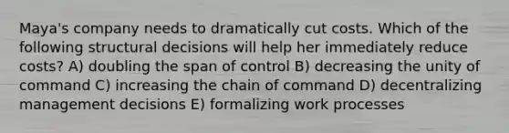 Maya's company needs to dramatically cut costs. Which of the following structural decisions will help her immediately reduce costs? A) doubling the span of control B) decreasing the unity of command C) increasing the chain of command D) decentralizing management decisions E) formalizing work processes