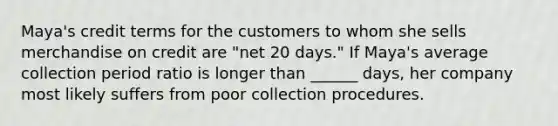 Maya's credit terms for the customers to whom she sells merchandise on credit are​ "net 20​ days." If​ Maya's average collection period ratio is longer than​ ______ days, her company most likely suffers from poor collection procedures.