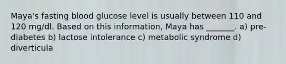 Maya's fasting blood glucose level is usually between 110 and 120 mg/dl. Based on this information, Maya has _______. a) pre-diabetes b) lactose intolerance c) metabolic syndrome d) diverticula