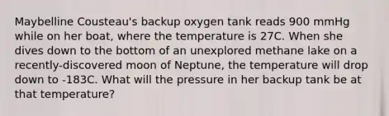 Maybelline Cousteau's backup oxygen tank reads 900 mmHg while on her boat, where the temperature is 27C. When she dives down to the bottom of an unexplored methane lake on a recently-discovered moon of Neptune, the temperature will drop down to -183C. What will the pressure in her backup tank be at that temperature?