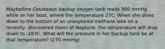 Maybelline Cousteaus backup oxygen tank reads 900 mmHg while on her boat, where the temperature 27C. When she dives down to the bottom of an unexplored methane lake on a recently- discovered moon of Neptune, the temperature will drop down to -183C. What will the pressure in her backup tank be at that temperature? (270 mmHg)