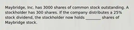 Maybridge, Inc. has 3000 shares of common stock outstanding. A stockholder has 300 shares. If the company distributes a 25% stock dividend, the stockholder now holds ________ shares of Maybridge stock.