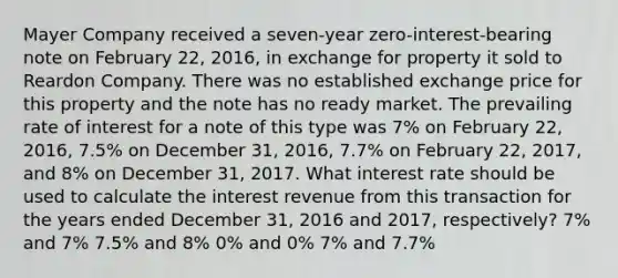 Mayer Company received a seven-year zero-interest-bearing note on February 22, 2016, in exchange for property it sold to Reardon Company. There was no established exchange price for this property and the note has no ready market. The prevailing rate of interest for a note of this type was 7% on February 22, 2016, 7.5% on December 31, 2016, 7.7% on February 22, 2017, and 8% on December 31, 2017. What interest rate should be used to calculate the interest revenue from this transaction for the years ended December 31, 2016 and 2017, respectively? 7% and 7% 7.5% and 8% 0% and 0% 7% and 7.7%