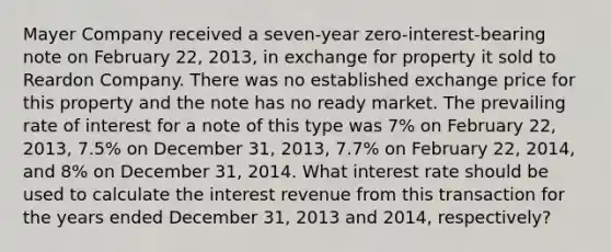 Mayer Company received a seven-year zero-interest-bearing note on February 22, 2013, in exchange for property it sold to Reardon Company. There was no established exchange price for this property and the note has no ready market. The prevailing rate of interest for a note of this type was 7% on February 22, 2013, 7.5% on December 31, 2013, 7.7% on February 22, 2014, and 8% on December 31, 2014. What interest rate should be used to calculate the interest revenue from this transaction for the years ended December 31, 2013 and 2014, respectively?