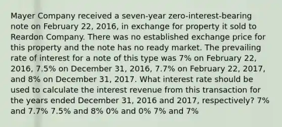 Mayer Company received a seven-year zero-interest-bearing note on February 22, 2016, in exchange for property it sold to Reardon Company. There was no established exchange price for this property and the note has no ready market. The prevailing rate of interest for a note of this type was 7% on February 22, 2016, 7.5% on December 31, 2016, 7.7% on February 22, 2017, and 8% on December 31, 2017. What interest rate should be used to calculate the interest revenue from this transaction for the years ended December 31, 2016 and 2017, respectively? 7% and 7.7% 7.5% and 8% 0% and 0% 7% and 7%