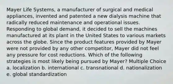 Mayer Life Systems, a manufacturer of surgical and medical appliances, invented and patented a new dialysis machine that radically reduced maintenance and operational issues. Responding to global demand, it decided to sell the machines manufactured at its plant in the United States to various markets across the globe. Since the product features provided by Mayer were not provided by any other competitor, Mayer did not feel any pressure for cost reductions. Which of the following strategies is most likely being pursued by Mayer? Multiple Choice a. localization b. international c. transnational d. nationalization e. global standardization