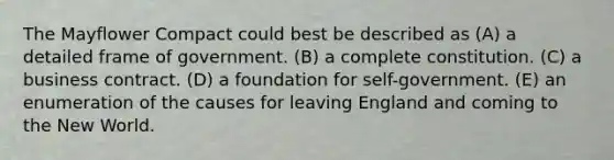 The Mayflower Compact could best be described as (A) a detailed frame of government. (B) a complete constitution. (C) a business contract. (D) a foundation for self-government. (E) an enumeration of the causes for leaving England and coming to the New World.