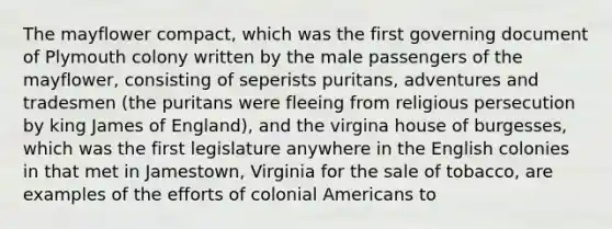 The mayflower compact, which was the first governing document of Plymouth colony written by the male passengers of the mayflower, consisting of seperists puritans, adventures and tradesmen (the puritans were fleeing from religious persecution by king James of England), and the virgina house of burgesses, which was the first legislature anywhere in the English colonies in that met in Jamestown, Virginia for the sale of tobacco, are examples of the efforts of colonial Americans to