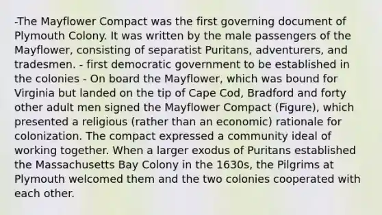 -The Mayflower Compact was the first governing document of Plymouth Colony. It was written by the male passengers of the Mayflower, consisting of separatist Puritans, adventurers, and tradesmen. - first democratic government to be established in the colonies - On board the Mayflower, which was bound for Virginia but landed on the tip of Cape Cod, Bradford and forty other adult men signed the Mayflower Compact (Figure), which presented a religious (rather than an economic) rationale for colonization. The compact expressed a community ideal of working together. When a larger exodus of Puritans established the Massachusetts Bay Colony in the 1630s, the Pilgrims at Plymouth welcomed them and the two colonies cooperated with each other.