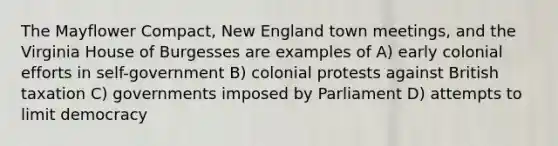 The Mayflower Compact, New England town meetings, and the Virginia House of Burgesses are examples of A) early colonial efforts in self-government B) colonial protests against British taxation C) governments imposed by Parliament D) attempts to limit democracy