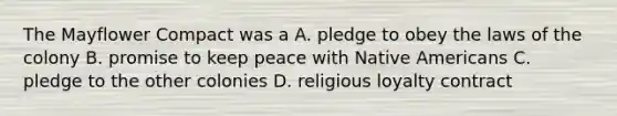 The Mayflower Compact was a A. pledge to obey the laws of the colony B. promise to keep peace with Native Americans C. pledge to the other colonies D. religious loyalty contract