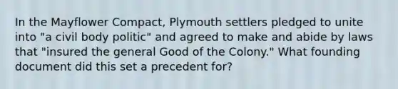 In the Mayflower Compact, Plymouth settlers pledged to unite into "a civil body politic" and agreed to make and abide by laws that "insured the general Good of the Colony." What founding document did this set a precedent for?