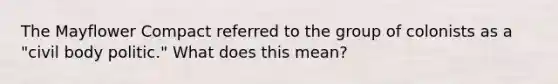 The Mayflower Compact referred to the group of colonists as a "civil body politic." What does this mean?