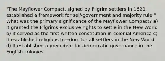 "The Mayflower Compact, signed by Pilgrim settlers in 1620, established a framework for self-government and majority rule." What was the primary significance of the Mayflower Compact? a) It granted the Pilgrims exclusive rights to settle in the New World b) It served as the first written constitution in colonial America c) It established religious freedom for all settlers in the New World d) It established a precedent for democratic governance in the English colonies