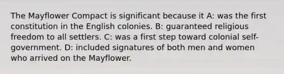 The Mayflower Compact is significant because it A: was the first constitution in the English colonies. B: guaranteed religious freedom to all settlers. C: was a first step toward colonial self-government. D: included signatures of both men and women who arrived on the Mayflower.