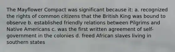 The Mayflower Compact was significant because it: a. recognized the rights of common citizens that the British King was bound to observe b. established friendly relations between Pilgrims and Native Americans c. was the first written agreement of self-government in the colonies d. freed African slaves living in southern states