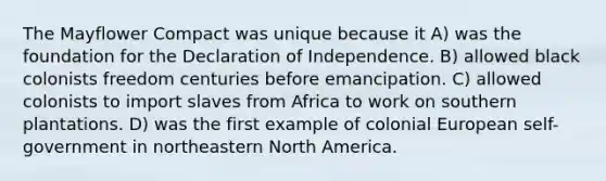 The Mayflower Compact was unique because it A) was the foundation for the Declaration of Independence. B) allowed black colonists freedom centuries before emancipation. C) allowed colonists to import slaves from Africa to work on southern plantations. D) was the first example of colonial European self-government in northeastern North America.