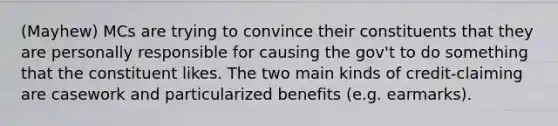 (Mayhew) MCs are trying to convince their constituents that they are personally responsible for causing the gov't to do something that the constituent likes. The two main kinds of credit-claiming are casework and particularized benefits (e.g. earmarks).