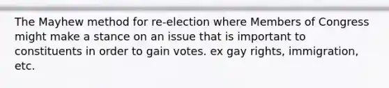 The Mayhew method for re-election where Members of Congress might make a stance on an issue that is important to constituents in order to gain votes. ex gay rights, immigration, etc.