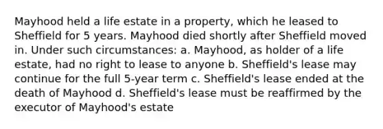 Mayhood held a life estate in a property, which he leased to Sheffield for 5 years. Mayhood died shortly after Sheffield moved in. Under such circumstances: a. Mayhood, as holder of a life estate, had no right to lease to anyone b. Sheffield's lease may continue for the full 5-year term c. Sheffield's lease ended at the death of Mayhood d. Sheffield's lease must be reaffirmed by the executor of Mayhood's estate