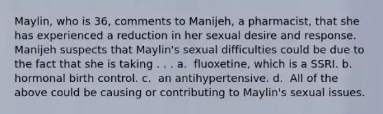 Maylin, who is 36, comments to Manijeh, a pharmacist, that she has experienced a reduction in her sexual desire and response. Manijeh suspects that Maylin's sexual difficulties could be due to the fact that she is taking . . . a. ​​ fluoxetine, which is a SSRI. b. ​​ hormonal birth control. c. ​​ an antihypertensive. d. ​​ All of the above could be causing or contributing to Maylin's sexual issues.