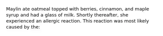 Maylin ate oatmeal topped with berries, cinnamon, and maple syrup and had a glass of milk. Shortly thereafter, she experienced an allergic reaction. This reaction was most likely caused by the: