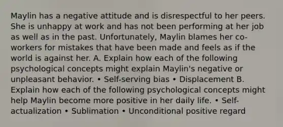 Maylin has a negative attitude and is disrespectful to her peers. She is unhappy at work and has not been performing at her job as well as in the past. Unfortunately, Maylin blames her co-workers for mistakes that have been made and feels as if the world is against her. A. Explain how each of the following psychological concepts might explain Maylin's negative or unpleasant behavior. • Self-serving bias • Displacement B. Explain how each of the following psychological concepts might help Maylin become more positive in her daily life. • Self-actualization • Sublimation • Unconditional positive regard