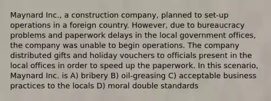 Maynard Inc., a construction company, planned to set-up operations in a foreign country. However, due to bureaucracy problems and paperwork delays in the local government offices, the company was unable to begin operations. The company distributed gifts and holiday vouchers to officials present in the local offices in order to speed up the paperwork. In this scenario, Maynard Inc. is A) bribery B) oil-greasing C) acceptable business practices to the locals D) moral double standards