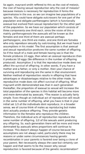 So again, maynard smith reffered to this as the cost of meiosis. the cost of having sexual reproduction why the cost of meiosis? because meiosis is necessary for reproduction it forms the spermatozoa in the ova. so we can imagine two populations of a species. YOu could have obligate outcrossers for one part of the population and obligate parthenogens (which is functionally asexual but evolved from sexual reproduction) for the other part of the population. So we have our population which consists of three components one third each. since the vision of this is mainly parthenogenosis the asexuals will be known as the females and one third of them are asexual perhaps parthenogenic, one third are males, and one third are females who only reproduce sexually by outcrossing. But we must have 2 assumptions in his model. The first assumption is that asexual and sexual reproduction produces the same number of offspring. So if the result of a male and female having sex is that the female produces 10 eggs, then when an asexual reproduces then it produces 10 eggs (No difference in the number of offspring produced). Assumption 2 is that the reproductive mode does not affect the survival of offspring. In other words, if you have a mother and a father, or only a mother, then your chance of surviving and reproducing are the same in that environment. Neither method of reproduction results in offspring that have advantages or disadvantages relative to the other mode. So reproductive mode does not affect survival of offspring. What maynard smith demonstrated was that in each generation thereafter, the proportion of asexual to sexual will increase the total population of the species in this habitat will become more and more dominated by asexuals. *The reason is actually fairly simple. Even though an individual act of reproduction will result in the same number of offspring, what you have is that in your initial set 1/3 of the individuals dont reproduce. In a broader sense, we of course think of males as reproducing but males dont actually produce offspring. They provide genetic information to the females who reproduce the children. Therefore, the individual acts of reproduction reproduce the same number of offspring, 1/2 of the sexuals arent producing any offspring. So, each generation there will be more and more dominated by asexuals whos proportions will continue to increase. This doesn't always happen of course because the assumptions are not always valid, particularly there may be reasons or under some circumstances having genetic recombination in your parents is favored over being a clone of your parent. Not necessairly always the case but certainly can happen and that seems to be the reason why sexual reproduction is favored because of the genetic recombination*