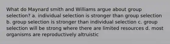 What do Maynard smith and Williams argue about group selection? a. individual selection is stronger than group selection b. group selection is stronger than individual selection c. group selection will be strong where there are limited resources d. most organisms are reproductively altruistic