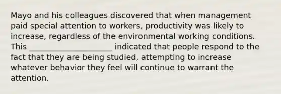 Mayo and his colleagues discovered that when management paid special attention to workers, productivity was likely to increase, regardless of the environmental working conditions. This _____________________ indicated that people respond to the fact that they are being studied, attempting to increase whatever behavior they feel will continue to warrant the attention.