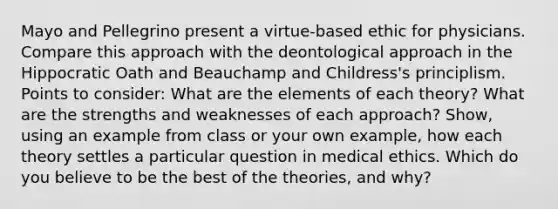 Mayo and Pellegrino present a virtue-based ethic for physicians. Compare this approach with the deontological approach in the Hippocratic Oath and Beauchamp and Childress's principlism. Points to consider: What are the elements of each theory? What are the strengths and weaknesses of each approach? Show, using an example from class or your own example, how each theory settles a particular question in medical ethics. Which do you believe to be the best of the theories, and why?