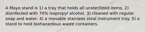 A Mayo stand is 1) a tray that holds all unsterilized items. 2) disinfected with 70% isopropyl alcohol. 3) cleaned with regular soap and water. 4) a movable stainless steal instrument tray. 5) a stand to hold biohazardous waste containers.