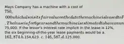 Mays Company has a machine with a cost of 750,000 which also is its fair value on the date the machine is leased to Park Company. The lease is for 6 years and the machine is estimated to have an unguaranteed residual value of75,000. If the lessor's interest rate implicit in the lease is 12%, the six beginning-of-the-year lease payments would be a. 162,874. b.154,623. c. 146,587. d.125,000.