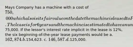 Mays Company has a machine with a cost of 750,000 which also is its fair value on the date the machine is leased to Park Company. The lease is for 6 years and the machine is estimated to have an unguaranteed residual value of75,000. If the lessor's interest rate implicit in the lease is 12%, the six beginning-of-the-year lease payments would be a. 162,874. b.154,623. c. 146,587. d.125,000.