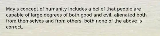 May's concept of humanity includes a belief that people are capable of large degrees of both good and evil. alienated both from themselves and from others. both none of the above is correct.